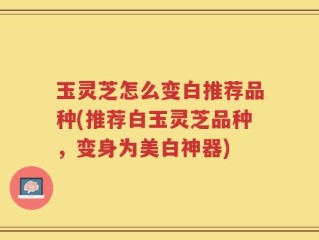 玉灵芝怎么变白推荐品种(推荐白玉灵芝品种，变身为美白神器)