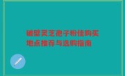 破壁灵芝孢子粉佳购买地点推荐与选购指南