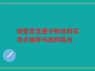 破壁灵芝孢子粉佳购买地点推荐与选购指南