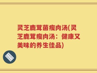 灵芝鹿茸菌瘦肉汤(灵芝鹿茸瘦肉汤：健康又美味的养生佳品)