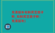先清后补石斛灵芝孢子粉_石斛灵芝孢子粉：先清后补)