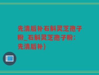 先清后补石斛灵芝孢子粉_石斛灵芝孢子粉：先清后补)