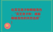 吃灵芝孢子粉眼睛发热_“灵芝孢子粉：缓解眼睛发热的天然选择”)