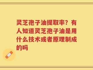 灵芝孢子油提取率？有人知道灵芝孢子油是用什么技术或者原理制成的吗
