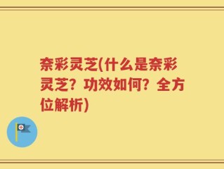 奈彩灵芝(什么是奈彩灵芝？功效如何？全方位解析)