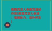 鹿鞭灵芝人参鹿茸酒的作用(鹿茸灵芝人参酒：增强体力，滋补养生)