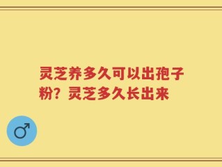 灵芝养多久可以出孢子粉？灵芝多久长出来