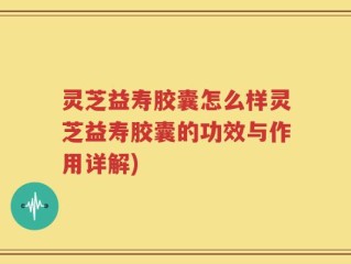 灵芝益寿胶囊怎么样灵芝益寿胶囊的功效与作用详解)