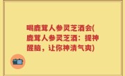 喝鹿茸人参灵芝酒会(鹿茸人参灵芝酒：提神醒脑，让你神清气爽)
