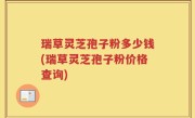 瑞草灵芝孢子粉多少钱(瑞草灵芝孢子粉价格查询)