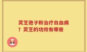 灵芝孢子粉治疗白血病？灵芝的功效有哪些