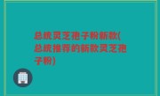 总统灵芝孢子粉新款(总统推荐的新款灵芝孢子粉)