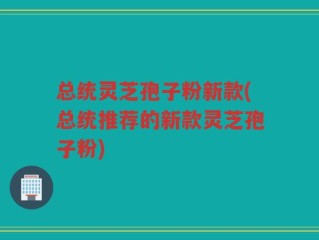 总统灵芝孢子粉新款(总统推荐的新款灵芝孢子粉)