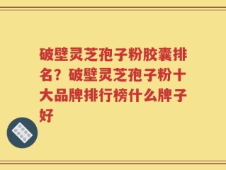 破壁灵芝孢子粉胶囊排名？破壁灵芝孢子粉十大品牌排行榜什么牌子好