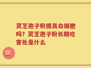 灵芝孢子粉提高白细胞吗？灵芝孢子粉长期吃害处是什么