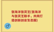 张海洋张灵芝(张海洋与张灵芝联手，共同打造创新创业生态圈)