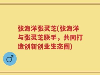 张海洋张灵芝(张海洋与张灵芝联手，共同打造创新创业生态圈)