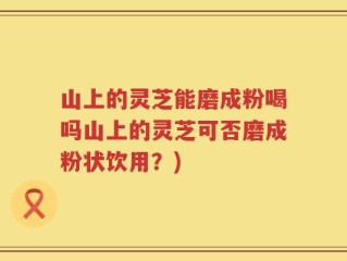 山上的灵芝能磨成粉喝吗山上的灵芝可否磨成粉状饮用？)
