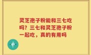 灵芝孢子粉能和三七吃吗？三七和灵芝孢子粉一起吃，真的有用吗