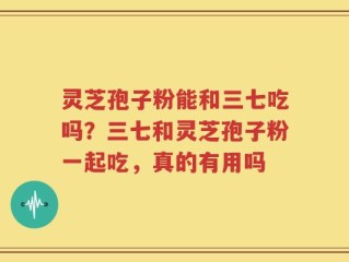 灵芝孢子粉能和三七吃吗？三七和灵芝孢子粉一起吃，真的有用吗