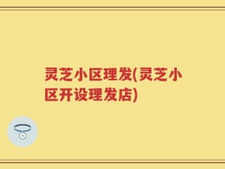 灵芝小区理发(灵芝小区开设理发店)