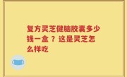 复方灵芝健脑胶囊多少钱一盒 ？这是灵芝怎么样吃