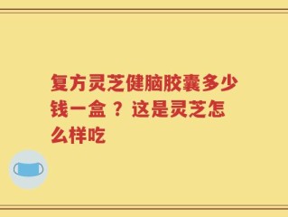 复方灵芝健脑胶囊多少钱一盒 ？这是灵芝怎么样吃
