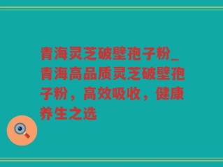 青海灵芝破壁孢子粉_青海高品质灵芝破壁孢子粉，高效吸收，健康养生之选