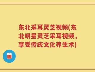 东北采耳灵芝视频(东北明星灵芝采耳视频，享受传统文化养生术)