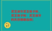 灵芝淑芬灵芝孢子粉_灵芝孢子粉：灵芝淑芬的天然健康选择)