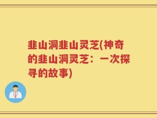 韭山洞韭山灵芝(神奇的韭山洞灵芝：一次探寻的故事)