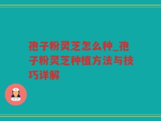孢子粉灵芝怎么种_孢子粉灵芝种植方法与技巧详解