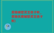 恩施破壁灵芝孢子粉_恩施优质破壁灵芝孢子粉)