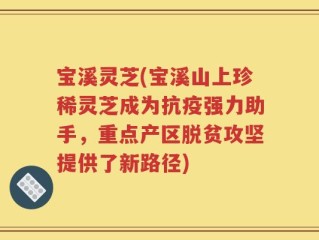 宝溪灵芝(宝溪山上珍稀灵芝成为抗疫强力助手，重点产区脱贫攻坚提供了新路径)
