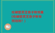 吃破壁灵芝孢子粉效果(吃破壁灵芝孢子粉有何功效？)