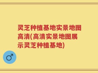 灵芝种植基地实景地图高清(高清实景地图展示灵芝种植基地)