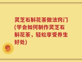 灵芝石斛花茶做法窍门(学会如何制作灵芝石斛花茶，轻松享受养生好处)