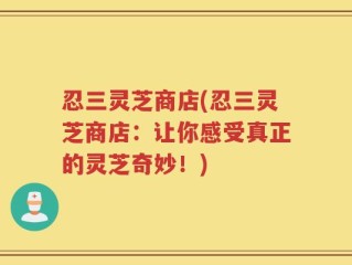 忍三灵芝商店(忍三灵芝商店：让你感受真正的灵芝奇妙！)