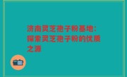 济南灵芝孢子粉基地：探索灵芝孢子粉的优质之源