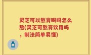 灵芝可以熬膏喝吗怎么熬(灵芝可熬膏饮用吗，制法简单易懂)