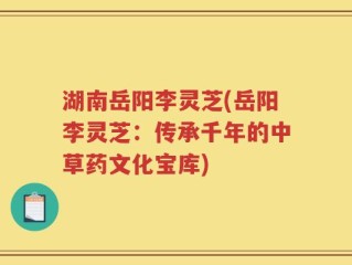 湖南岳阳李灵芝(岳阳李灵芝：传承千年的中草药文化宝库)