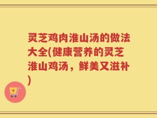 灵芝鸡肉淮山汤的做法大全(健康营养的灵芝淮山鸡汤，鲜美又滋补)