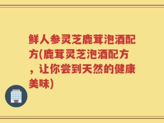 鲜人参灵芝鹿茸泡酒配方(鹿茸灵芝泡酒配方，让你尝到天然的健康美味)