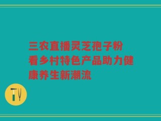 三农直播灵芝孢子粉 看乡村特色产品助力健康养生新潮流