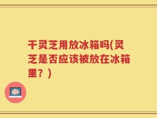 干灵芝用放冰箱吗(灵芝是否应该被放在冰箱里？)