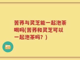 苦荞与灵芝能一起泡茶喝吗(苦荞和灵芝可以一起泡茶吗？)