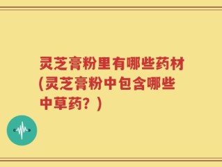 灵芝膏粉里有哪些药材(灵芝膏粉中包含哪些中草药？)