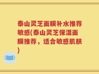 泰山灵芝面膜补水推荐敏感(泰山灵芝保湿面膜推荐，适合敏感肌肤)