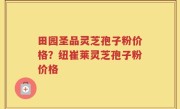 田园圣品灵芝孢子粉价格？纽崔莱灵芝孢子粉价格