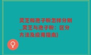 灵芝和孢子粉怎样分别_灵芝与孢子粉：区分方法及应用指南)